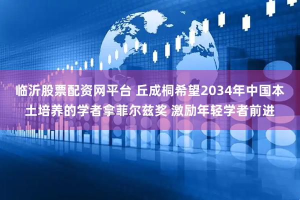临沂股票配资网平台 丘成桐希望2034年中国本土培养的学者拿菲尔兹奖 激励年轻学者前进