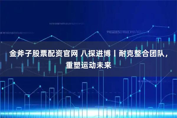 金斧子股票配资官网 八探进博丨耐克整合团队，重塑运动未来