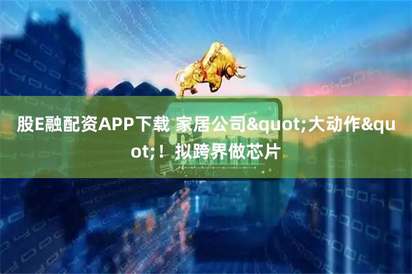 股E融配资APP下载 家居公司&quot;大动作&quot;！拟跨界做芯片