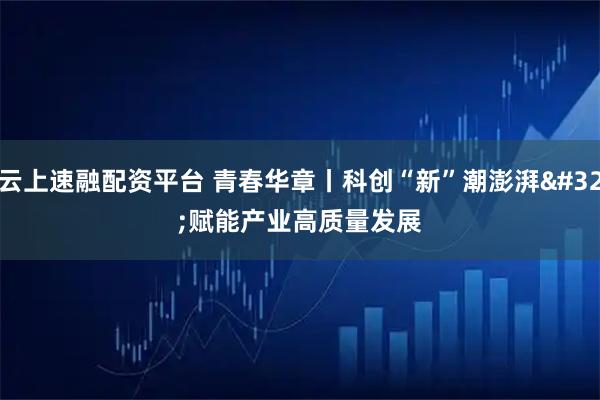 云上速融配资平台 青春华章丨科创“新”潮澎湃&#32;赋能产业高质量发展