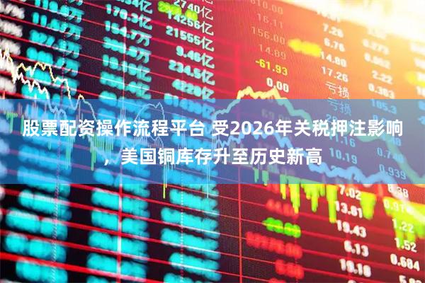 股票配资操作流程平台 受2026年关税押注影响，美国铜库存升至历史新高