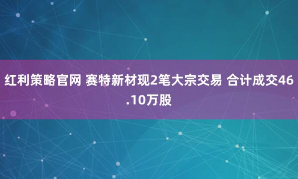 红利策略官网 赛特新材现2笔大宗交易 合计成交46.10万股