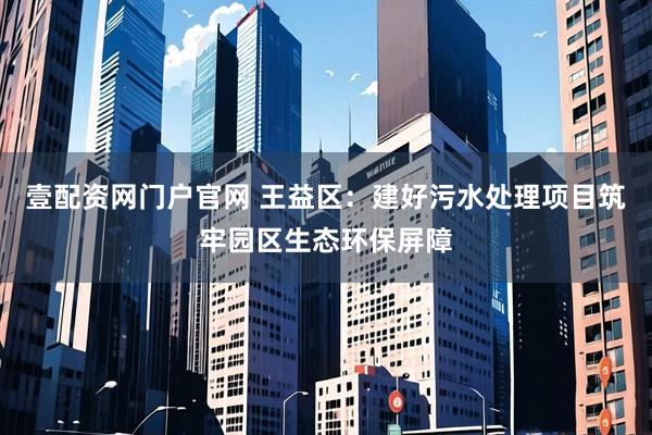 壹配资网门户官网 王益区：建好污水处理项目筑牢园区生态环保屏障