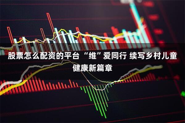 股票怎么配资的平台 “维”爱同行 续写乡村儿童健康新篇章