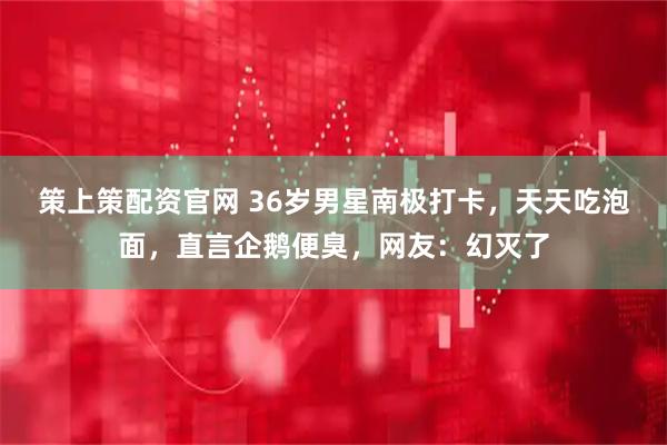 策上策配资官网 36岁男星南极打卡，天天吃泡面，直言企鹅便臭，网友：幻灭了