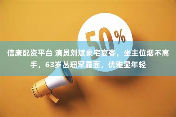 信康配资平台 演员刘斌豪宅宴客，坐主位烟不离手，63岁丛珊罕露面，优雅显年轻