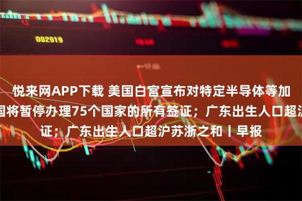 悦来网APP下载 美国白宫宣布对特定半导体等加征25%关税；美国将暂停办理75个国家的所有签证；广东出生人口超沪苏浙之和丨早报