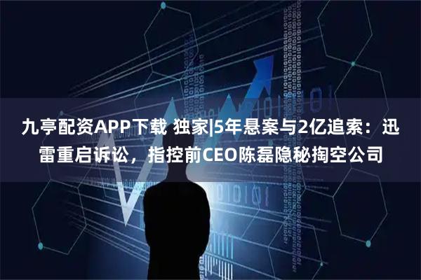 九亭配资APP下载 独家|5年悬案与2亿追索：迅雷重启诉讼，指控前CEO陈磊隐秘掏空公司