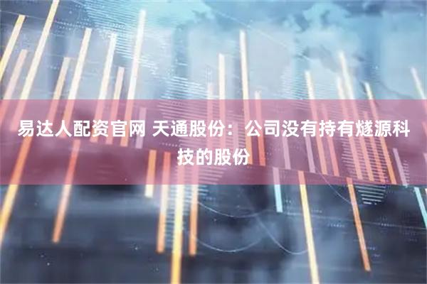 易达人配资官网 天通股份：公司没有持有燧源科技的股份