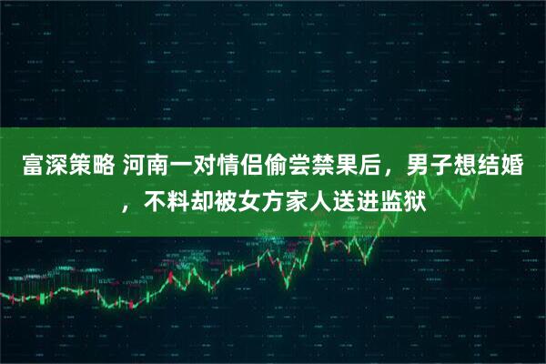 富深策略 河南一对情侣偷尝禁果后，男子想结婚，不料却被女方家人送进监狱