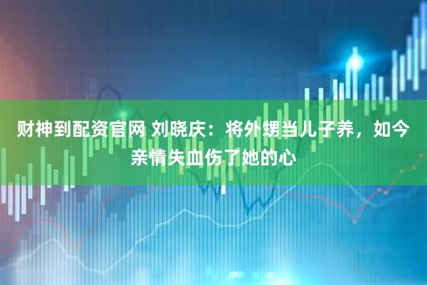 财神到配资官网 刘晓庆：将外甥当儿子养，如今亲情失血伤了她的心