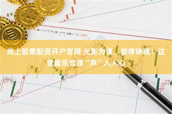 线上股票配资开户官网 光影为课,旋律铸魂!这堂音乐党课“声”入人心