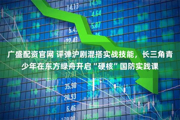 广盛配资官网 评弹沪剧混搭实战技能，长三角青少年在东方绿舟开启“硬核”国防实践课