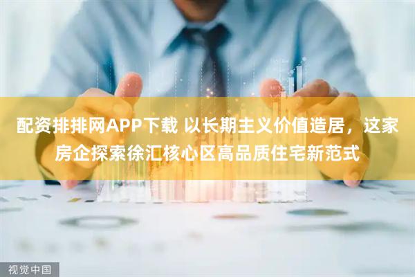 配资排排网APP下载 以长期主义价值造居，这家房企探索徐汇核心区高品质住宅新范式