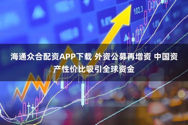 海通众合配资APP下载 外资公募再增资 中国资产性价比吸引全球资金